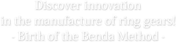 Discover innovation in the manufacture of ring gears! - Birth of the Benda Method -
