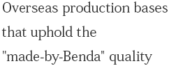 Overseas production bases that uphold the "made-by-Benda" quality