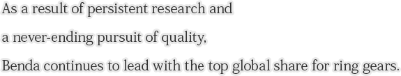 As a result of persistent research and a never-ending pursuit of quality, Benda continues to lead with the top global share for ring gears.