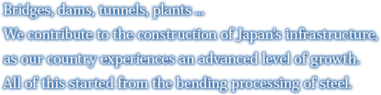 Bridges, dams, tunnels, plants ...    We contribute to the construction of Japan's infrastructure, as our country experiences an advanced level of growth. All of this started from the bending processing of steel.