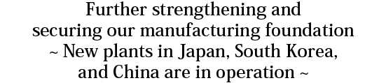 Further strengthening and securing our manufacturing foundation ~ New plants in Japan, South Korea, and China are in operation ~